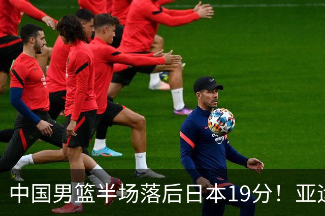 中国男篮半场落后日本19分！亚运会半决赛：中国队打的被动、艰难